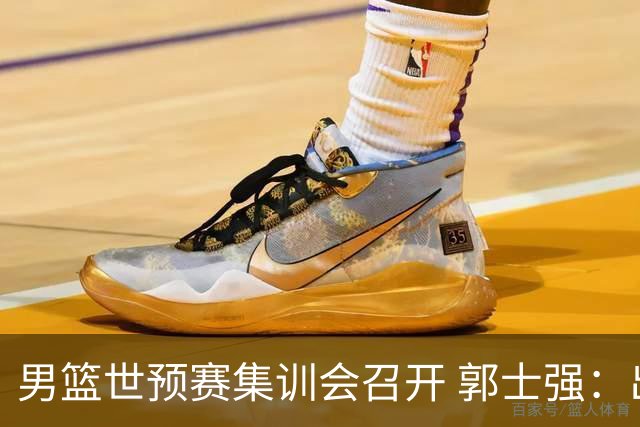 男篮世预赛集训会召开 郭士强：出线形势严峻 年轻队员需敢打敢拼