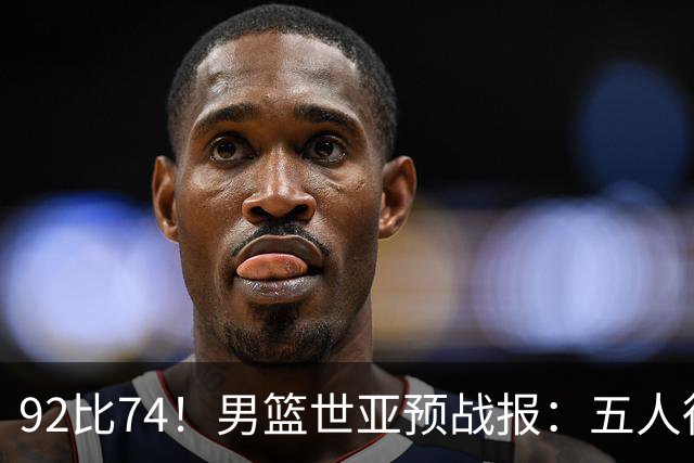 92比74！男篮世亚预战报：五人得分上双 , 生死战爆发 , 中国男篮晋级